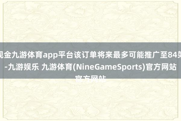 现金九游体育app平台该订单将来最多可能推广至84架-九游娱乐 九游体育(NineGameSports)官方网站