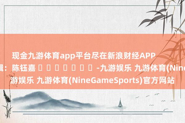 现金九游体育app平台尽在新浪财经APP            						连累剪辑：陈钰嘉 							-九游娱乐 九游体育(NineGameSports)官方网站
