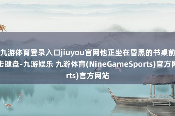 九游体育登录入口jiuyou官网他正坐在昏黑的书桌前敲击键盘-九游娱乐 九游体育(NineGameSports)官方网站