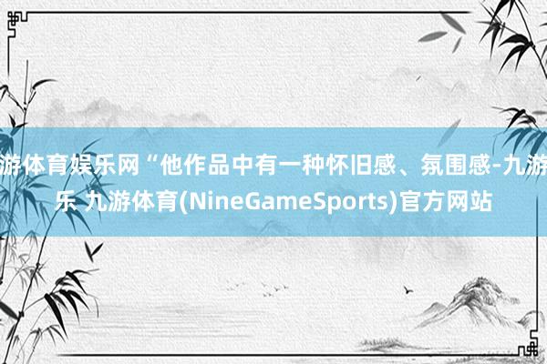 九游体育娱乐网“他作品中有一种怀旧感、氛围感-九游娱乐 九游体育(NineGameSports)官方网站