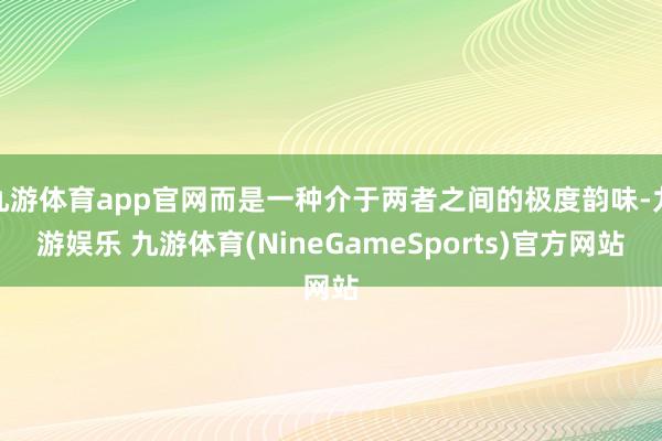 九游体育app官网而是一种介于两者之间的极度韵味-九游娱乐 九游体育(NineGameSports)官方网站