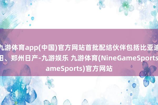 九游体育app(中国)官方网站首批配结伙伴包括比亚迪、广汽丰田、郑州日产-九游娱乐 九游体育(NineGameSports)官方网站