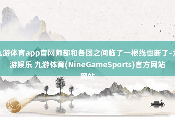 九游体育app官网师部和各团之间临了一根线也断了-九游娱乐 九游体育(NineGameSports)官方网站