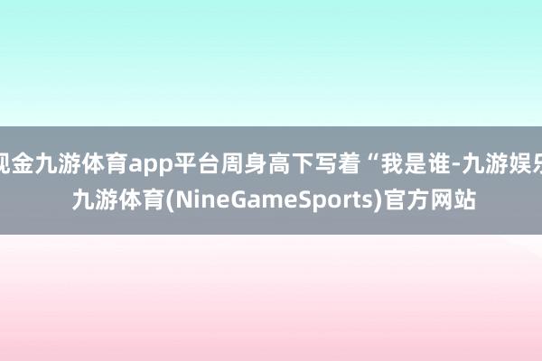 现金九游体育app平台周身高下写着“我是谁-九游娱乐 九游体育(NineGameSports)官方网站