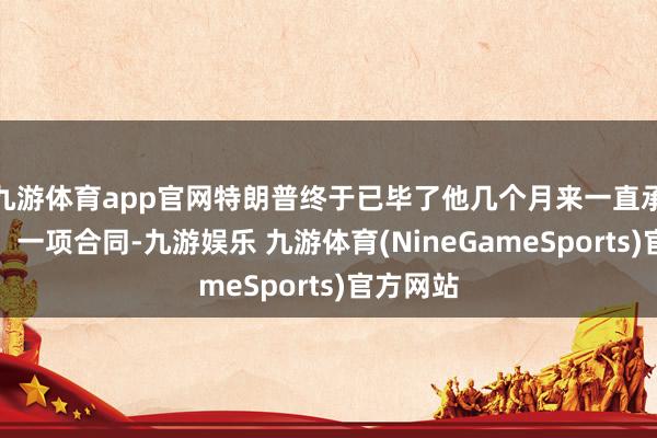 九游体育app官网特朗普终于已毕了他几个月来一直承诺的事：一项合同-九游娱乐 九游体育(NineGameSports)官方网站