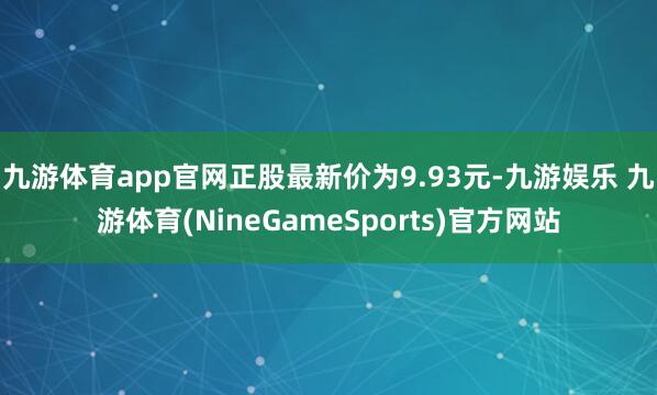 九游体育app官网正股最新价为9.93元-九游娱乐 九游体育(NineGameSports)官方网站