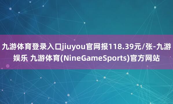 九游体育登录入口jiuyou官网报118.39元/张-九游娱乐 九游体育(NineGameSports)官方网站