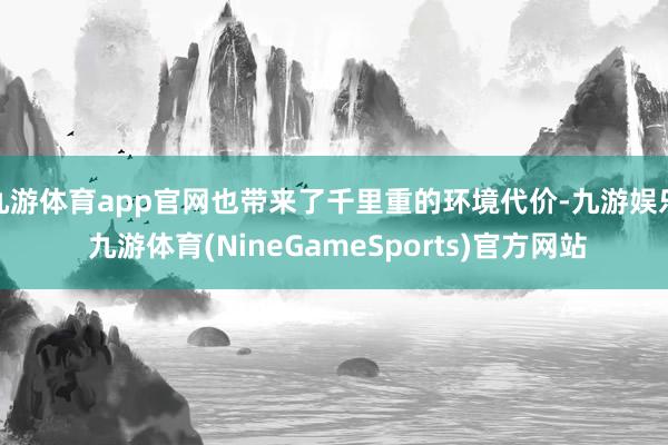 九游体育app官网也带来了千里重的环境代价-九游娱乐 九游体育(NineGameSports)官方网站
