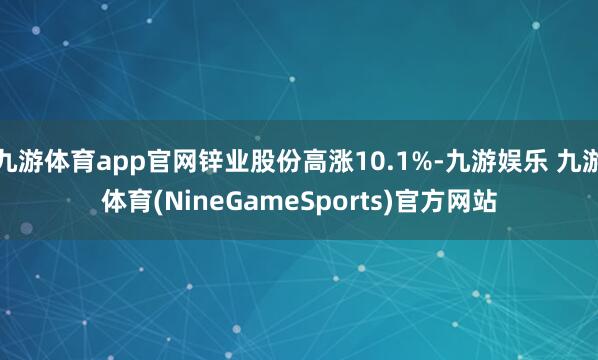 九游体育app官网锌业股份高涨10.1%-九游娱乐 九游体育(NineGameSports)官方网站