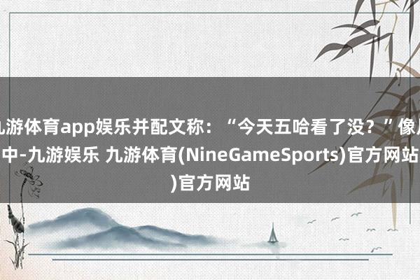 九游体育app娱乐并配文称：“今天五哈看了没？”像片中-九游娱乐 九游体育(NineGameSports)官方网站