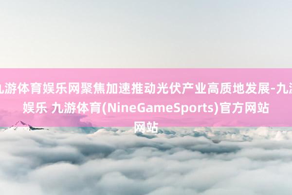 九游体育娱乐网聚焦加速推动光伏产业高质地发展-九游娱乐 九游体育(NineGameSports)官方网站