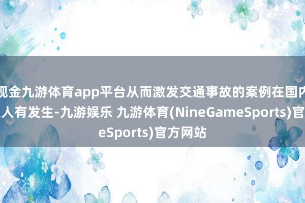 现金九游体育app平台从而激发交通事故的案例在国内多地王人有发生-九游娱乐 九游体育(NineGameSports)官方网站