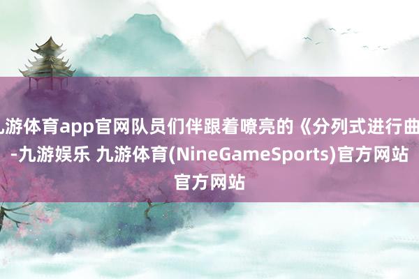 九游体育app官网队员们伴跟着嘹亮的《分列式进行曲》-九游娱乐 九游体育(NineGameSports)官方网站