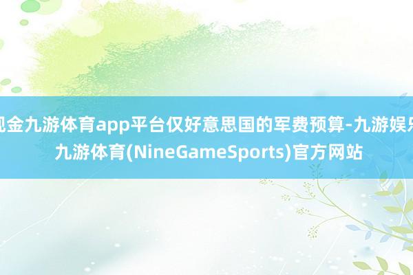 现金九游体育app平台仅好意思国的军费预算-九游娱乐 九游体育(NineGameSports)官方网站