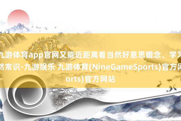 九游体育app官网又能近距离看当然好意思瞻念、学习当然常识-九游娱乐 九游体育(NineGameSports)官方网站