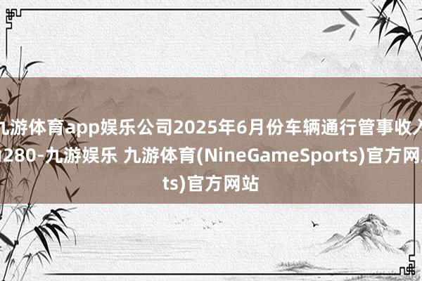 九游体育app娱乐公司2025年6月份车辆通行管事收入为280-九游娱乐 九游体育(NineGameSports)官方网站