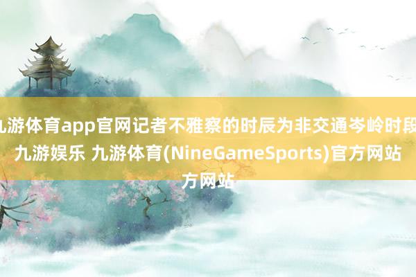 九游体育app官网记者不雅察的时辰为非交通岑岭时段-九游娱乐 九游体育(NineGameSports)官方网站