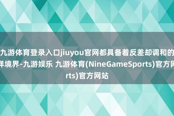 九游体育登录入口jiuyou官网都具备着反差却调和的别样境界-九游娱乐 九游体育(NineGameSports)官方网站