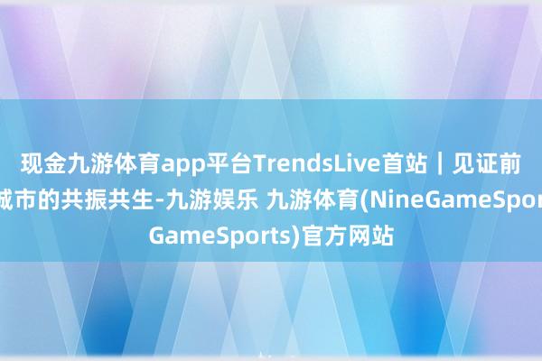 现金九游体育app平台TrendsLive首站｜见证前卫、音乐与城市的共振共生-九游娱乐 九游体育(NineGameSports)官方网站
