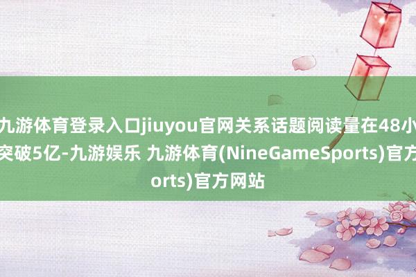 九游体育登录入口jiuyou官网关系话题阅读量在48小时内突破5亿-九游娱乐 九游体育(NineGameSports)官方网站