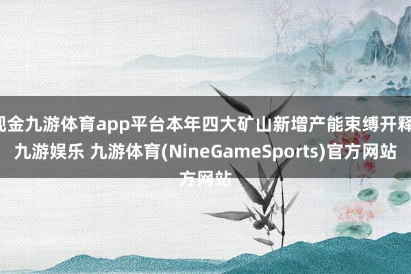 现金九游体育app平台本年四大矿山新增产能束缚开释-九游娱乐 九游体育(NineGameSports)官方网站