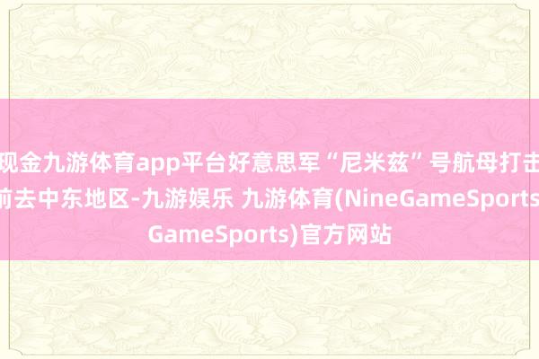 现金九游体育app平台好意思军“尼米兹”号航母打击群也正在前去中东地区-九游娱乐 九游体育(NineGameSports)官方网站