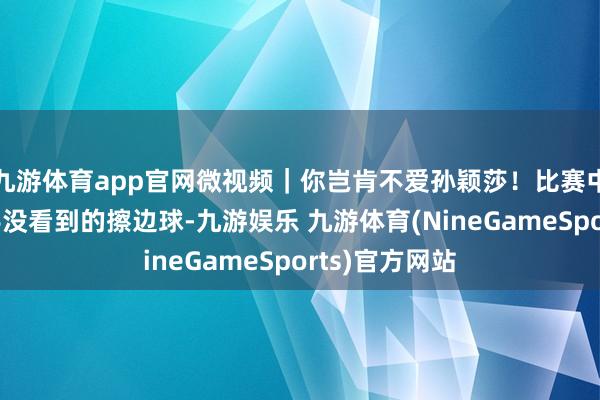 九游体育app官网微视频｜你岂肯不爱孙颖莎！比赛中主动指出敌手没看到的擦边球-九游娱乐 九游体育(NineGameSports)官方网站