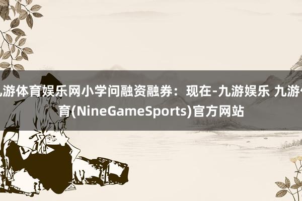九游体育娱乐网小学问融资融券：现在-九游娱乐 九游体育(NineGameSports)官方网站
