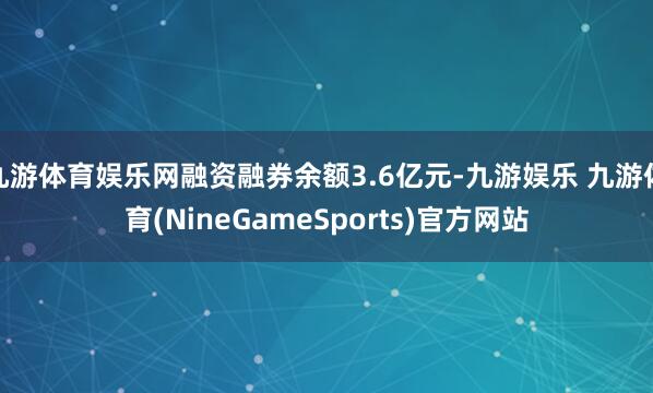 九游体育娱乐网融资融券余额3.6亿元-九游娱乐 九游体育(NineGameSports)官方网站