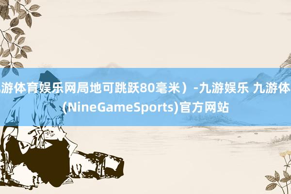 九游体育娱乐网局地可跳跃80毫米）-九游娱乐 九游体育(NineGameSports)官方网站