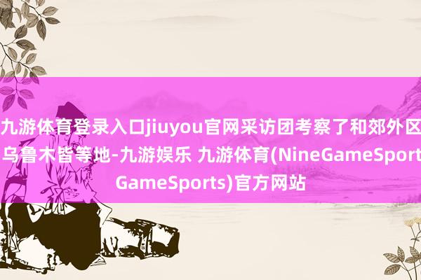 九游体育登录入口jiuyou官网采访团考察了和郊外区、吐鲁番、乌鲁木皆等地-九游娱乐 九游体育(NineGameSports)官方网站