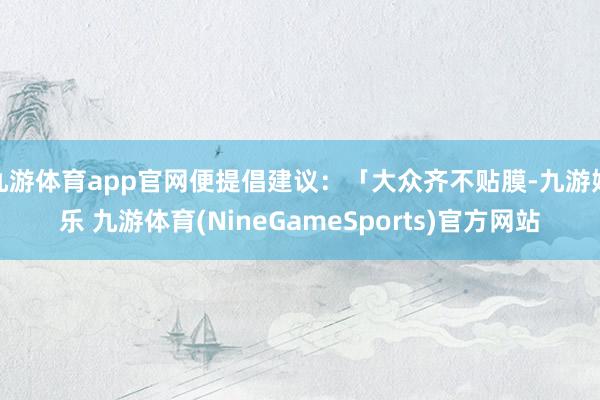 九游体育app官网便提倡建议：「大众齐不贴膜-九游娱乐 九游体育(NineGameSports)官方网站
