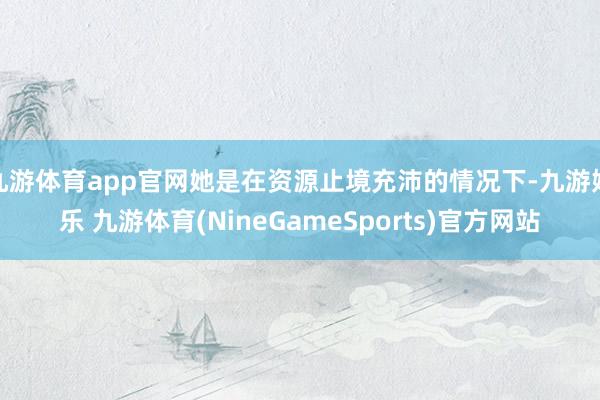 九游体育app官网她是在资源止境充沛的情况下-九游娱乐 九游体育(NineGameSports)官方网站