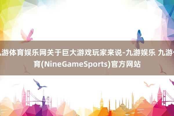 九游体育娱乐网关于巨大游戏玩家来说-九游娱乐 九游体育(NineGameSports)官方网站