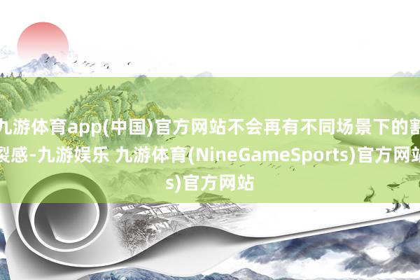 九游体育app(中国)官方网站不会再有不同场景下的割裂感-九游娱乐 九游体育(NineGameSports)官方网站