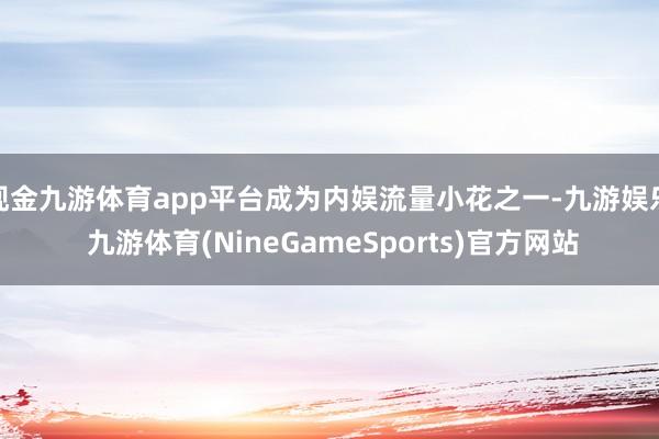 现金九游体育app平台成为内娱流量小花之一-九游娱乐 九游体育(NineGameSports)官方网站