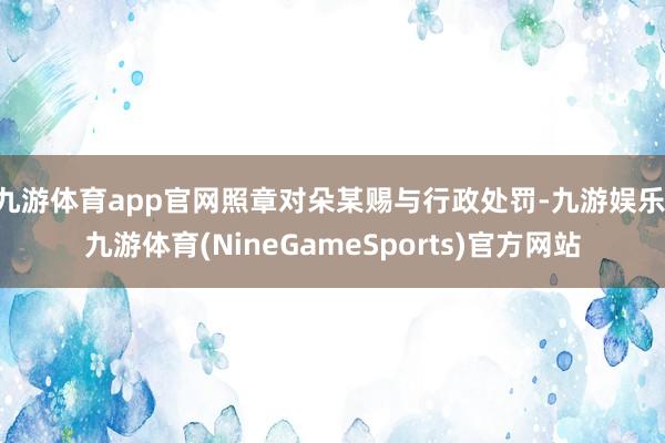 九游体育app官网照章对朵某赐与行政处罚-九游娱乐 九游体育(NineGameSports)官方网站