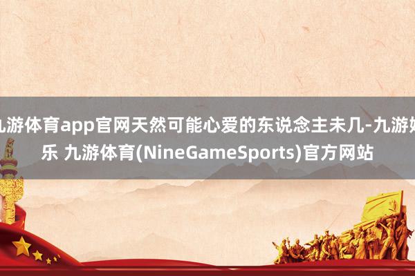 九游体育app官网天然可能心爱的东说念主未几-九游娱乐 九游体育(NineGameSports)官方网站