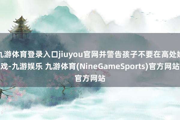 九游体育登录入口jiuyou官网并警告孩子不要在高处嬉戏-九游娱乐 九游体育(NineGameSports)官方网站