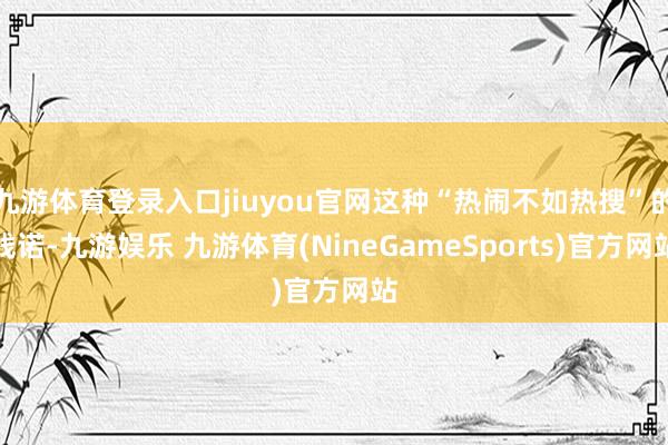 九游体育登录入口jiuyou官网这种“热闹不如热搜”的践诺-九游娱乐 九游体育(NineGameSports)官方网站