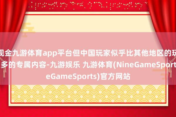 现金九游体育app平台但中国玩家似乎比其他地区的玩家取得了更多的专属内容-九游娱乐 九游体育(NineGameSports)官方网站
