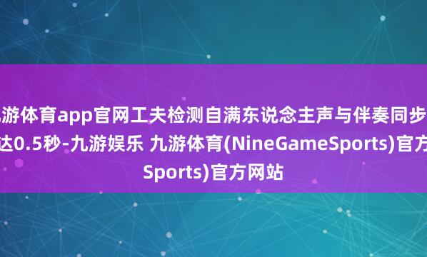 九游体育app官网工夫检测自满东说念主声与伴奏同步毛病高达0.5秒-九游娱乐 九游体育(NineGameSports)官方网站