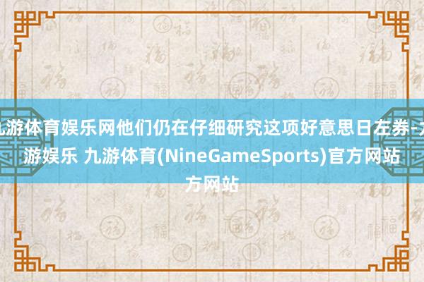 九游体育娱乐网他们仍在仔细研究这项好意思日左券-九游娱乐 九游体育(NineGameSports)官方网站