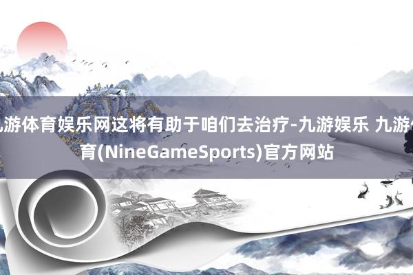 九游体育娱乐网这将有助于咱们去治疗-九游娱乐 九游体育(NineGameSports)官方网站