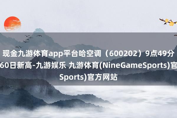 现金九游体育app平台哈空调(600202)9点49分股价创60日新高-九游娱乐 九游体育(NineGameSports)官方网站