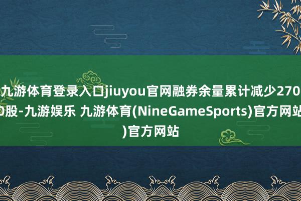 九游体育登录入口jiuyou官网融券余量累计减少2700股-九游娱乐 九游体育(NineGameSports)官方网站