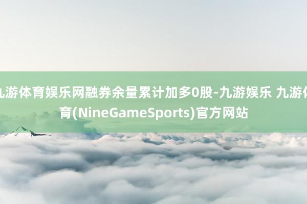 九游体育娱乐网融券余量累计加多0股-九游娱乐 九游体育(NineGameSports)官方网站