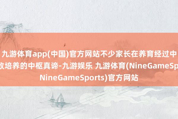 九游体育app(中国)官方网站不少家长在养育经过中再行反念念兴致培养的中枢真谛-九游娱乐 九游体育(NineGameSports)官方网站