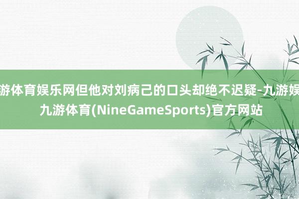九游体育娱乐网但他对刘病己的口头却绝不迟疑-九游娱乐 九游体育(NineGameSports)官方网站