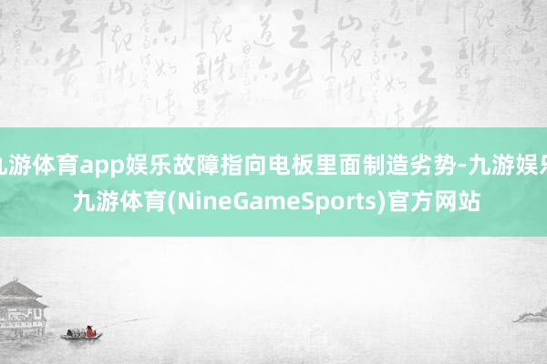 九游体育app娱乐故障指向电板里面制造劣势-九游娱乐 九游体育(NineGameSports)官方网站